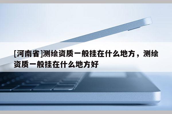 [河南省]測繪資質(zhì)一般掛在什么地方，測繪資質(zhì)一般掛在什么地方好