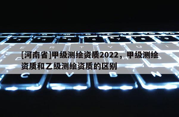 [河南省]甲級測繪資質2022，甲級測繪資質和乙級測繪資質的區(qū)別