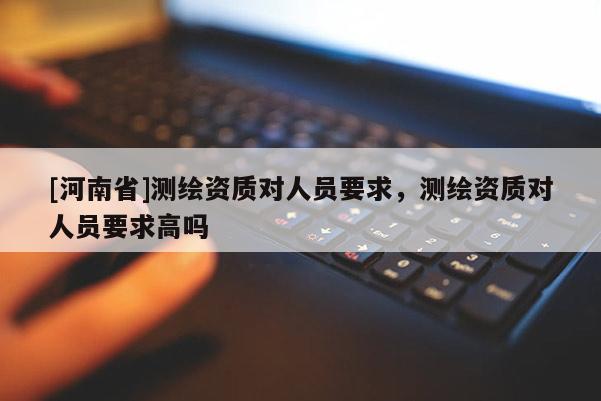[河南省]測繪資質對人員要求，測繪資質對人員要求高嗎