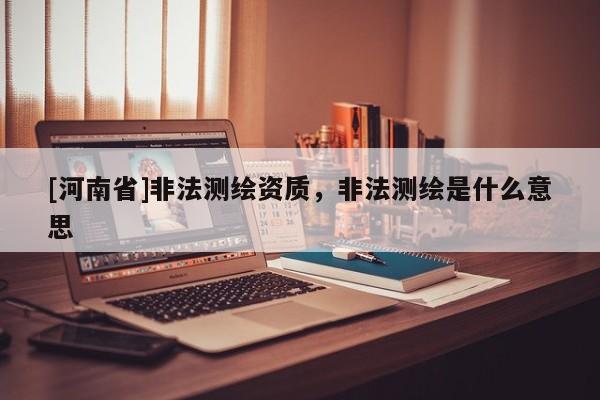 [河南省]非法測繪資質，非法測繪是什么意思