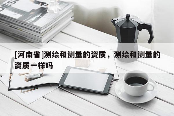 [河南省]測繪和測量的資質，測繪和測量的資質一樣嗎