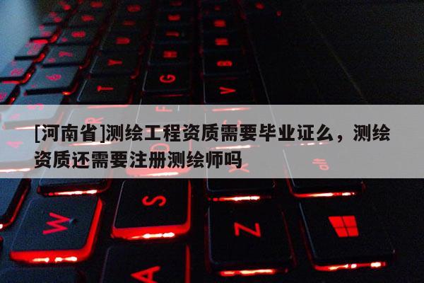 [河南省]測繪工程資質需要畢業證么，測繪資質還需要注冊測繪師嗎