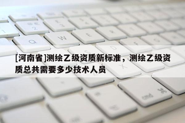 [河南省]測繪乙級資質(zhì)新標(biāo)準(zhǔn)，測繪乙級資質(zhì)總共需要多少技術(shù)人員
