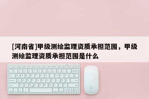 [河南省]甲級測繪監(jiān)理資質(zhì)承擔(dān)范圍，甲級測繪監(jiān)理資質(zhì)承擔(dān)范圍是什么