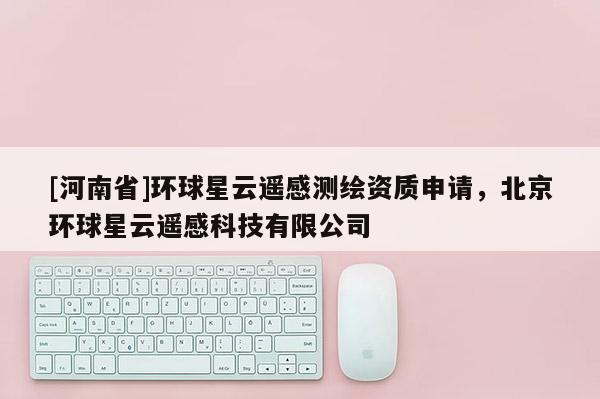 [河南省]環球星云遙感測繪資質申請，北京環球星云遙感科技有限公司
