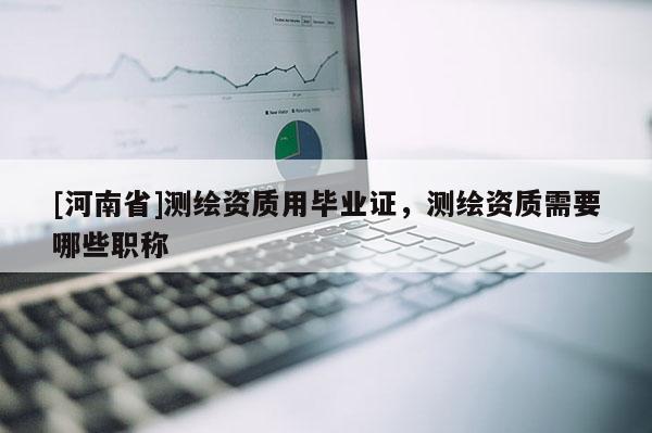 [河南省]測繪資質用畢業證，測繪資質需要哪些職稱