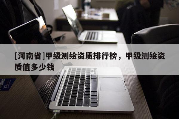[河南省]甲級測繪資質(zhì)排行榜，甲級測繪資質(zhì)值多少錢