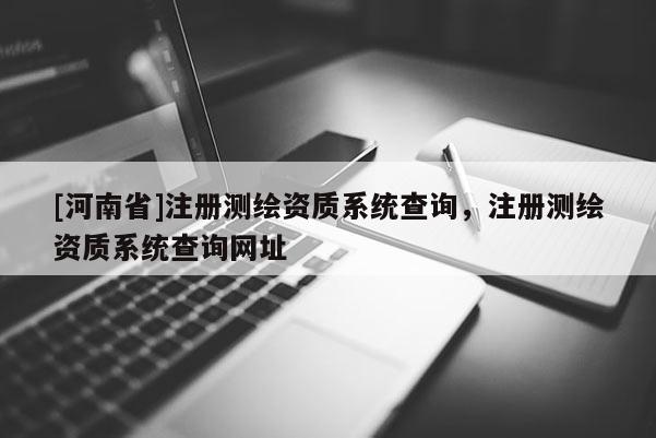 [河南省]注冊測繪資質(zhì)系統(tǒng)查詢，注冊測繪資質(zhì)系統(tǒng)查詢網(wǎng)址