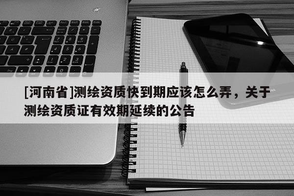 [河南省]測繪資質(zhì)快到期應該怎么弄，關(guān)于測繪資質(zhì)證有效期延續(xù)的公告