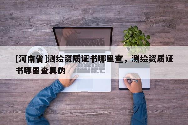 [河南省]測繪資質證書哪里查，測繪資質證書哪里查真偽