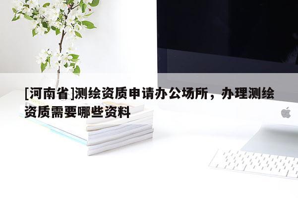 [河南省]測繪資質申請辦公場所，辦理測繪資質需要哪些資料