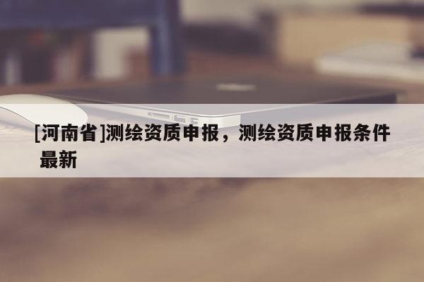 [河南省]測(cè)繪資質(zhì)申報(bào)，測(cè)繪資質(zhì)申報(bào)條件 最新