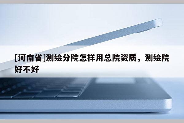 [河南省]測(cè)繪分院怎樣用總院資質(zhì)，測(cè)繪院好不好