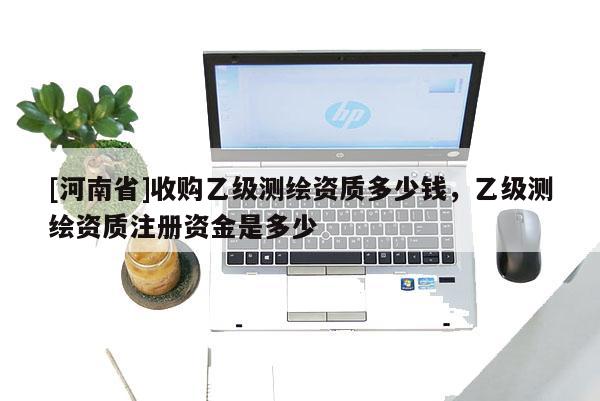 [河南省]收購(gòu)乙級(jí)測(cè)繪資質(zhì)多少錢，乙級(jí)測(cè)繪資質(zhì)注冊(cè)資金是多少