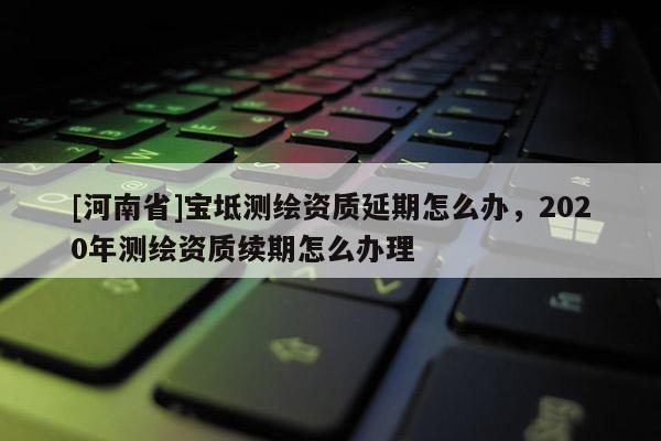 [河南省]寶坻測繪資質延期怎么辦，2020年測繪資質續期怎么辦理