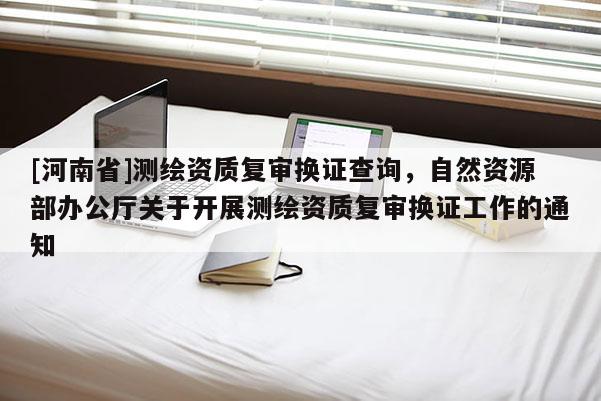 [河南省]測(cè)繪資質(zhì)復(fù)審換證查詢，自然資源部辦公廳關(guān)于開展測(cè)繪資質(zhì)復(fù)審換證工作的通知
