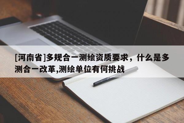 [河南省]多規合一測繪資質要求，什么是多測合一改革,測繪單位有何挑戰
