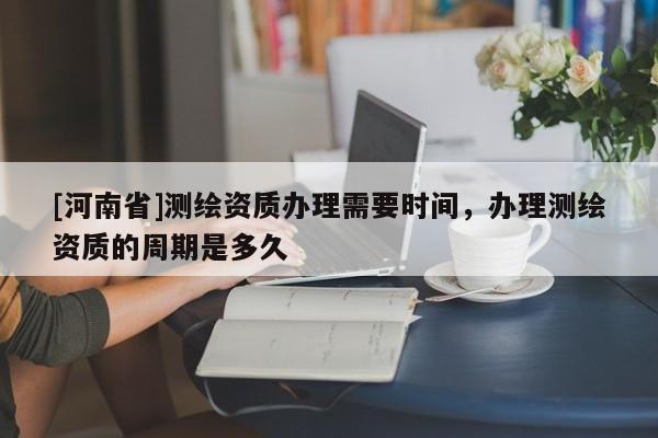 [河南省]測繪資質辦理需要時間，辦理測繪資質的周期是多久
