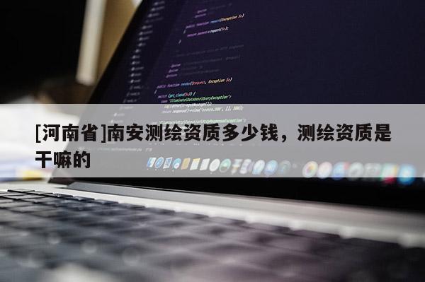 [河南省]南安測(cè)繪資質(zhì)多少錢，測(cè)繪資質(zhì)是干嘛的