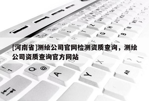 [河南省]測(cè)繪公司官網(wǎng)檢測(cè)資質(zhì)查詢，測(cè)繪公司資質(zhì)查詢官方網(wǎng)站