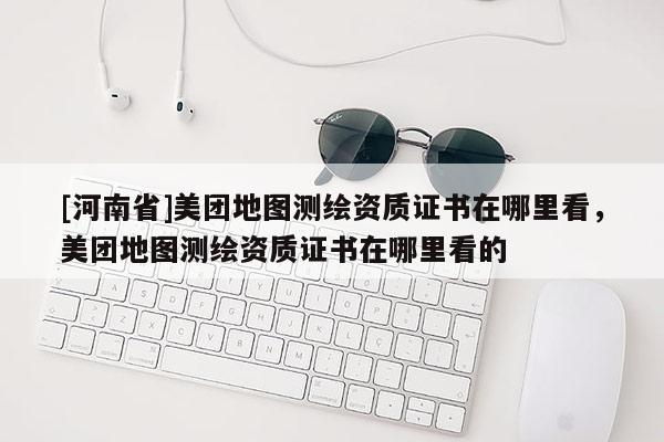 [河南省]美團地圖測繪資質證書在哪里看，美團地圖測繪資質證書在哪里看的