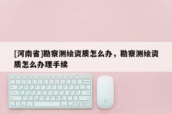 [河南省]勘察測繪資質怎么辦，勘察測繪資質怎么辦理手續