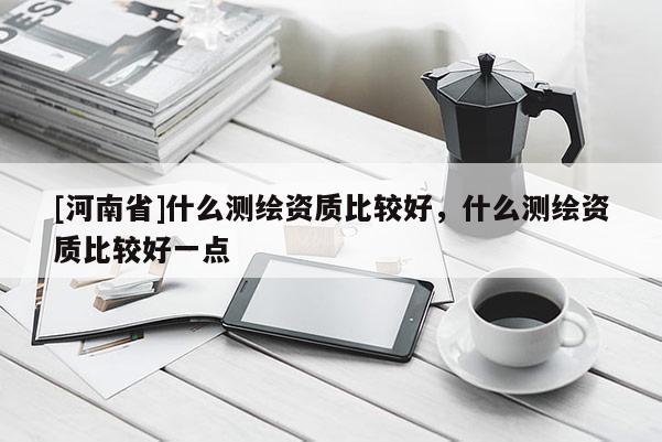 [河南省]什么測繪資質比較好，什么測繪資質比較好一點