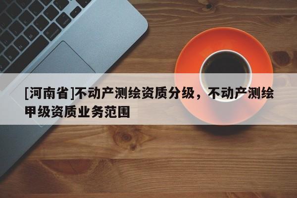 [河南省]不動產測繪資質分級，不動產測繪甲級資質業務范圍