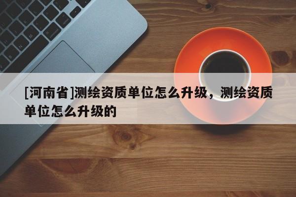 [河南省]測繪資質單位怎么升級，測繪資質單位怎么升級的