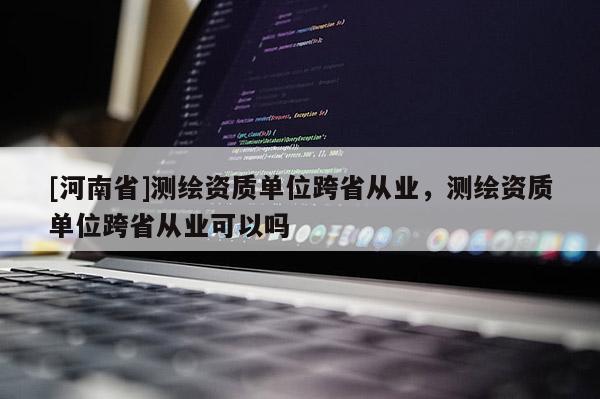[河南省]測繪資質單位跨省從業，測繪資質單位跨省從業可以嗎