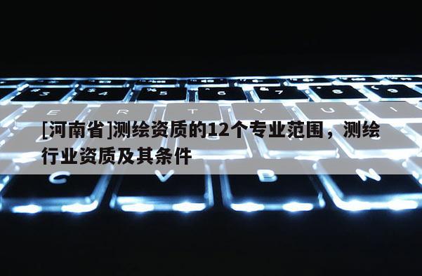 [河南省]測繪資質的12個專業范圍，測繪行業資質及其條件