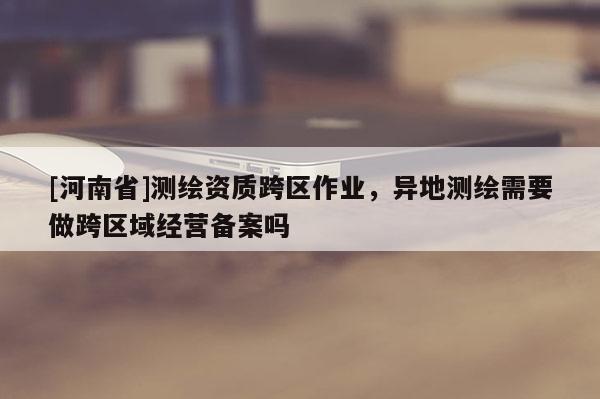 [河南省]測繪資質跨區作業，異地測繪需要做跨區域經營備案嗎
