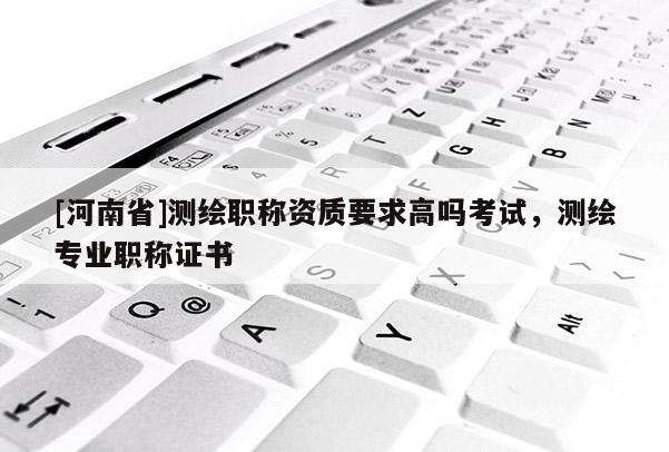 [河南省]測繪職稱資質要求高嗎考試，測繪專業職稱證書