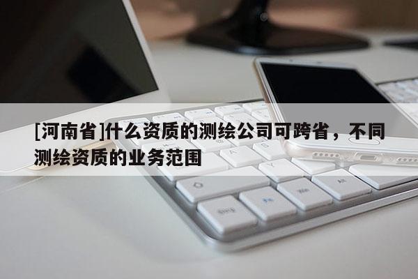 [河南省]什么資質的測繪公司可跨省，不同測繪資質的業務范圍