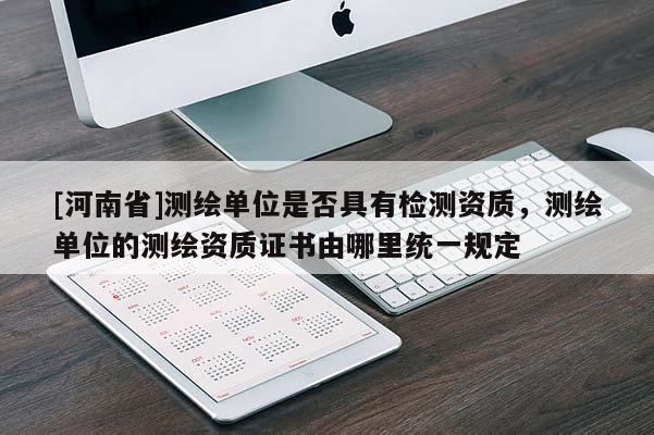 [河南省]測繪單位是否具有檢測資質(zhì)，測繪單位的測繪資質(zhì)證書由哪里統(tǒng)一規(guī)定