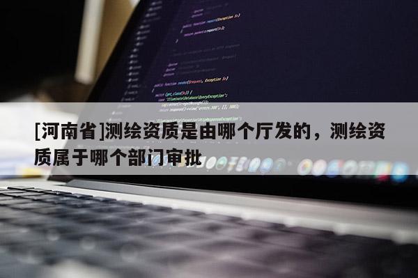 [河南省]測繪資質(zhì)是由哪個廳發(fā)的，測繪資質(zhì)屬于哪個部門審批