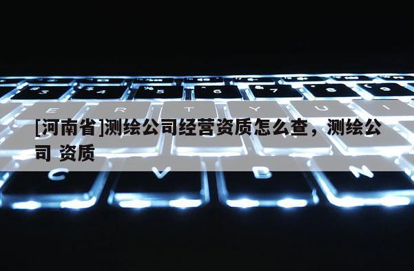 [河南省]測繪公司經營資質怎么查，測繪公司 資質