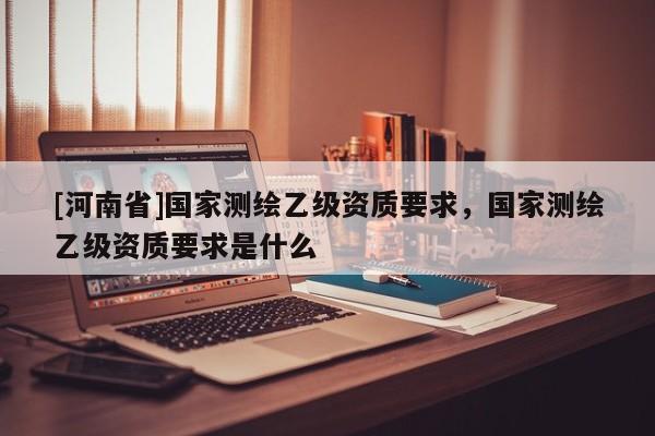 [河南省]國家測繪乙級資質要求，國家測繪乙級資質要求是什么
