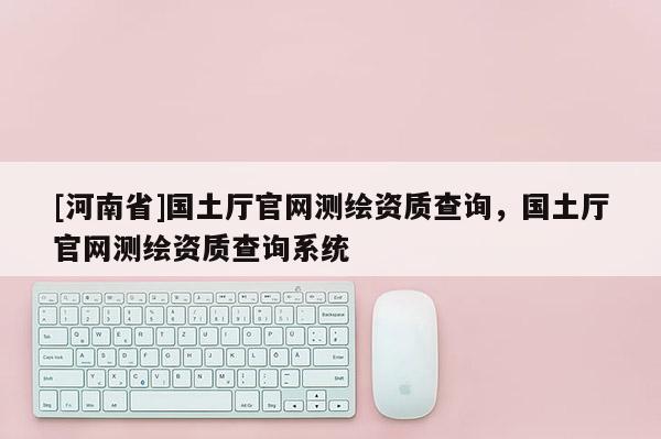 [河南省]國土廳官網測繪資質查詢，國土廳官網測繪資質查詢系統
