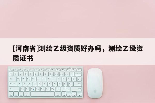 [河南省]測繪乙級資質好辦嗎，測繪乙級資質證書