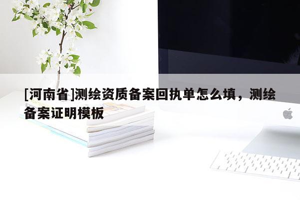 [河南省]測繪資質備案回執單怎么填，測繪備案證明模板