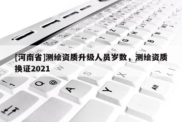 [河南省]測繪資質升級人員歲數，測繪資質換證2021