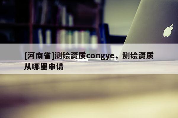 [河南省]測(cè)繪資質(zhì)congye，測(cè)繪資質(zhì)從哪里申請(qǐng)