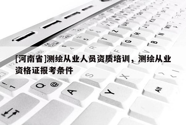 [河南省]測(cè)繪從業(yè)人員資質(zhì)培訓(xùn)，測(cè)繪從業(yè)資格證報(bào)考條件