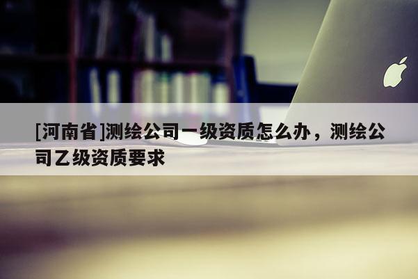 [河南省]測繪公司一級資質怎么辦，測繪公司乙級資質要求