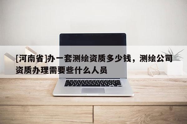 [河南省]辦一套測(cè)繪資質(zhì)多少錢，測(cè)繪公司資質(zhì)辦理需要些什么人員