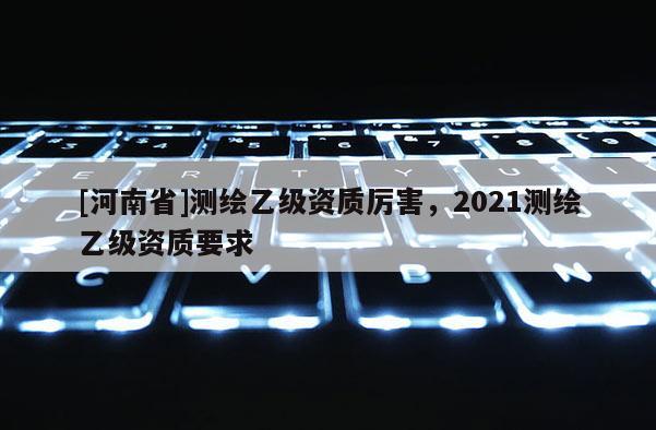 [河南省]測繪乙級資質厲害，2021測繪乙級資質要求