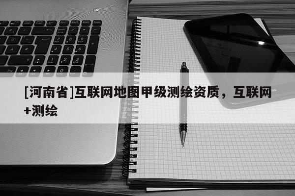 [河南省]互聯網地圖甲級測繪資質，互聯網+測繪