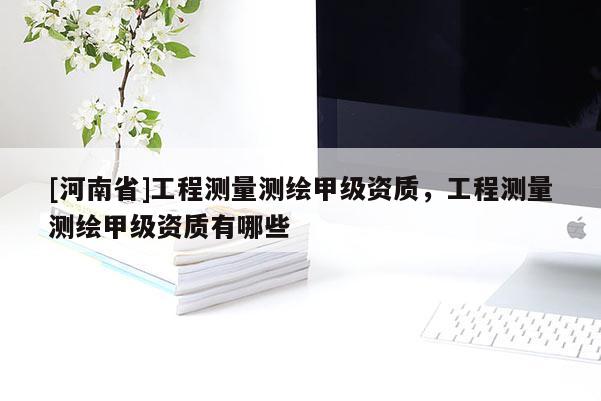 [河南省]工程測量測繪甲級資質(zhì)，工程測量測繪甲級資質(zhì)有哪些