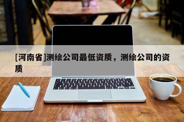 [河南省]測繪公司更低資質(zhì)，測繪公司的資質(zhì)